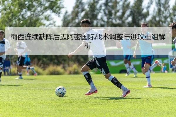 梅西连续缺阵后迈阿密国际战术调整与进攻重组解析