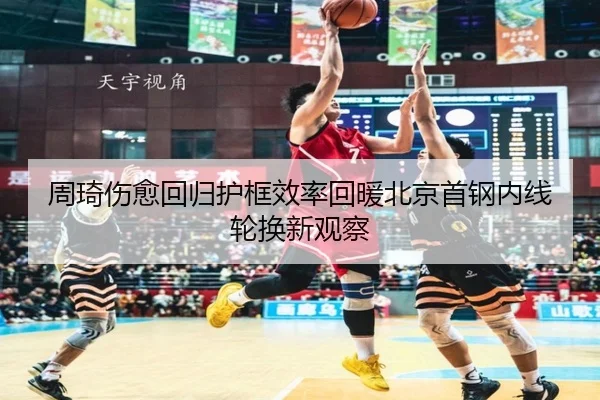 周琦伤愈回归护框效率回暖北京首钢内线轮换新观察