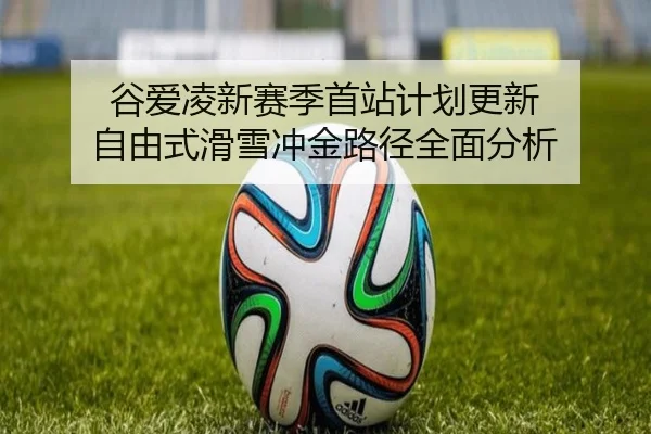谷爱凌新赛季首站计划更新 自由式滑雪冲金路径全面分析